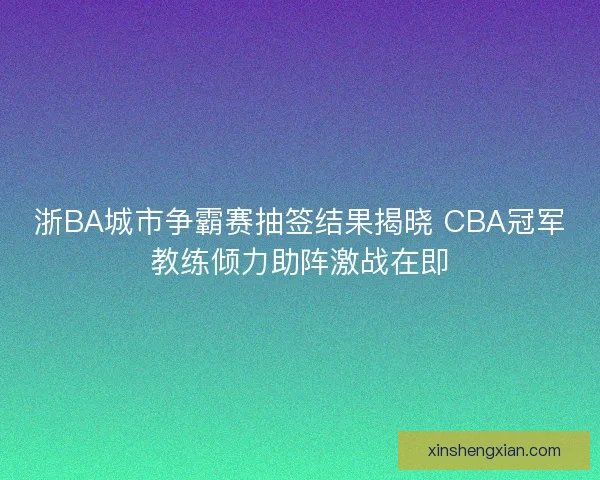 浙BA城市争霸赛抽签结果揭晓 CBA冠军教练倾力助阵激战在即