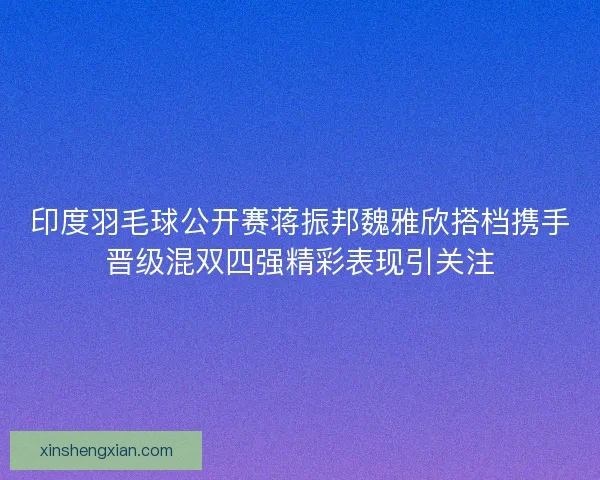 印度羽毛球公开赛蒋振邦魏雅欣搭档携手晋级混双四强精彩表现引关注