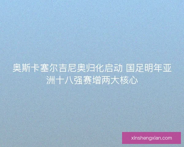 奥斯卡塞尔吉尼奥归化启动 国足明年亚洲十八强赛增两大核心