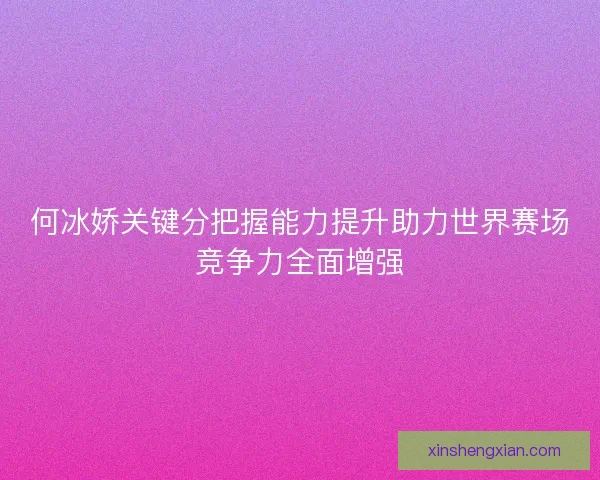何冰娇关键分把握能力提升助力世界赛场竞争力全面增强