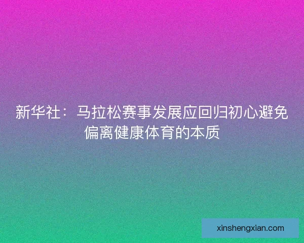 新华社：马拉松赛事发展应回归初心避免偏离健康体育的本质