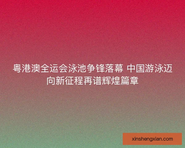 粤港澳全运会泳池争锋落幕 中国游泳迈向新征程再谱辉煌篇章