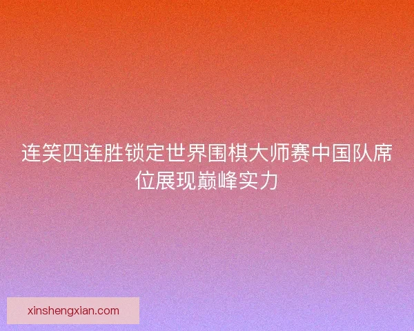 连笑四连胜锁定世界围棋大师赛中国队席位展现巅峰实力