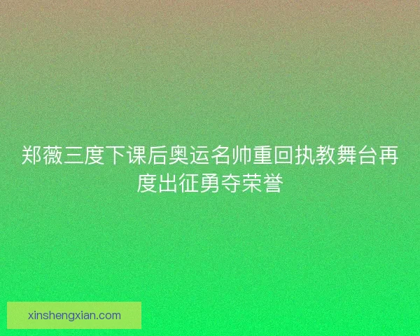 郑薇三度下课后奥运名帅重回执教舞台再度出征勇夺荣誉